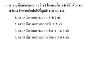 •ดาว A มีค่าอันดับความสว่าง 2 ในขณะที่ดาว B มีอันดับความ สว่าง 4 ข้อความใดต่อไปนี้ถูกต้อง (O-NET51) 
1. ดาว A มีความสว่างมากกว่า B 2 เท่า 
2. ดาว B มีความสว่างมากกว่า A 2 เท่า 
3. ดาว A มีความสว่างมากกว่าดาว B 6.3 เท่า 
4. ดาว B มีความสว่างมากกว่าดาว A 6.3 เท่า  