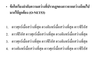 •ข้อใดเรียงลาดับความสว่างที่ปรากฏของดาวจากสว่างน้อยไป มากได้ถูกต้อง (O-NET53) 
1.ดาวศุกร์เมื่อสว่างที่สุด ดวงจันทร์เมื่อสว่างที่สุด ดาวซีรีอัส 
2.ดาวซีรีอัส ดาวศุกร์เมื่อสว่างที่สุด ดวงจันทร์เมื่อสว่างที่สุด 
3.ดาวศุกร์เมื่อสว่างที่สุด ดาวซีรีอัส ดวงจันทร์เมื่อสว่างที่สุด 
4.ดวงจันทร์เมื่อสว่างที่สุด ดาวศุกร์เมื่อสว่างที่สุด ดาวซีรีอัส  