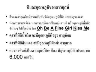 สีและอุณหภูมิของดาวฤกษ์ 
•สีของดาวฤกษ์จะมีความสัมพันธ์กับอุณหภูมิที่ผิว และอายุของดาว 
•นักดาราศาสตร์จาแนกดาวฤกษ์ออกเป็นกลุ่มตามสี หรืออุณหภูมิพื้นผิว จาง่ายๆ ได้ด้วยประโยค Oh Be A Fine Girl Kiss Me 
•ดาวที่มีสีน้าเงิน จะมีอุณหภูมิผิวสูง อายุน้อย 
•ดาวที่มีสีส้มแดง จะมีอุณหภูมิผิวต่า อายุมาก 
•ดวงอาทิตย์เป็นดาวฤกษ์สีเหลือง มีอุณหภูมิผิวประมาณ 6,000 เคลวิน  