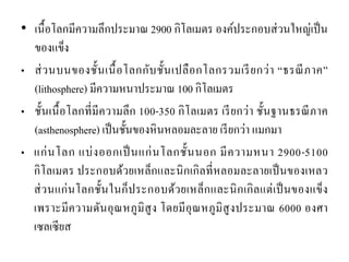 •เนื้อโลกมีความลึกประมาณ 2900 กิโลเมตร องค์ประกอบส่วนใหญ่เป็น ของแข็ง •ส่วนบนของชั้นเนื้อโลกกับชั้นเปลือกโลกรวมเรียกว่า “ธรณีภาค” (lithosphere) มีความหนาประมาณ 100 กิโลเมตร •ชั้นเนื้อโลกที่มีความลึก 100-350 กิโลเมตร เรียกว่า ชั้นฐานธรณีภาค (asthenosphere) เป็นชั้นของหินหลอมละลาย เรียกว่า แมกมา •แก่นโลก แบ่งออกเป็นแก่นโลกชั้นนอก มีความหนา 2900-5100 กิโลเมตร ประกอบด้วยเหล็กและนิกเกิลที่หลอมละลายเป็นของเหลว ส่วนแก่นโลกชั้นในก็ประกอบด้วยเหล็กและนิกเกิลแต่เป็นของแข็ง เพราะมีความดันอุณหภูมิสูง โดยมีอุณหภูมิสูงประมาณ 6000 องศา เซลเซียส  