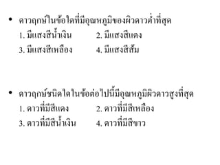 • ดาวฤกษ์ในข้อใดที่มีอุณหภูมิของผิวดาวต่าที่สุด 1. มีแสงสีน้าเงิน 2. มีแสงสีแดง 3. มีแสงสีเหลือง 4. มีแสงสีส้ม 
•ดาวฤกษ์ชนิดใดในข้อต่อไปนี้มีอุณหภูมิผิวดาวสูงที่สุด 1. ดาวที่มีสีแดง 2. ดาวที่มีสีเหลือง 3. ดาวที่มีสีน้าเงิน 4. ดาวที่มีสีขาว  