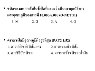 •ชนิดของสเปกตรัมในข้อใดที่แสดงว่าเป็นดาวฤกษ์สีขาว และอุณหภูมิของดาวที่ 10,000-8,000 (O-NET 51) 1. M 2. G 3. A 4. O •ดาวดวงใดมีอุณหภูมิผิวสูงที่สุด (PAT2 1/52) 1. ดาวปาริชาติ สีส้มแดง 2.ดาวดวงแก้ว สีส้ม 3. ดาวซีรีอัส สีขาว 4. ดาวรวงข้าว สีขาวน้าเงิน  