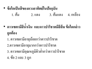 •ข้อใดเป็นสีของดวงอาทิตย์ในปัจจุบัน 1. ส้ม 2. แดง 3. ส้มแดง 4. เหลือง 
•ดาวเซตามีสีน้าเงิน และดาวปาริชาตมีสีส้ม ข้อใดกล่าว ถูกต้อง 1. ดาวเซตามีอายุน้อยกว่าดาวปาริชาต 2.ดาวเซตามีอายุมากกว่าดาวปาริชาต 3. ดาวเซตามีอุณหภูมิผิวต่ากว่าดาวปาริชาต 4. ข้อ 2 และ 3 ถูก  