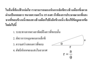 ในคืนที่ท้องฟ้าแจ่มใส เราสามารถมองเห็นกาแล็กซีทางช้างเผือกซึ่งผาด ผ่านเป็นแถบยาว ขนาดความกว้าง 15 องศา ถ้าต้องการประมาณเวลาที่แสง จากที่ขอบข้างหนึ่งของทางช้างเผือกไปถึงอีกข้างหนึ่ง ต้องใช้ข้อมูลจากข้อ ใดต่อไปนี้ 
1. ระยะทางจากดวงอาทิตย์ถึงดาวที่ขอบนั้น 
2. อัตราการหมุนของกาแล็กซี 
3. ความสว่างของดาวที่ขอบ 
4. ดัชนีหักเหของแสงในอวกาศ ar   