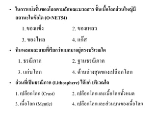 •ในการแบ่งชั้นของโลกตามลักษณะมวลสาร ชั้นเนื้อโลกส่วนใหญ่มี สถานะในข้อใด (O-NET54) 
1.ของแข็ง 2. ของเหลว 
3. ของไหล 4. แก๊ส 
•หินหลอมละลายที่เรียกว่าแมกมาอยู่ตรงบริเวณใด 
1. ธรณีภาค 2. ฐานธรณีภาค 
3. แก่นโลก 4. ด้านล่างสุดของเปลือกโลก 
•ส่วนที่เป็นธรณีภาค (Lithosphere) ได้แก่ บริเวณใด 
1. เปลือกโลก (Crust) 2. เปลือกโลกและเนื้อโลกทั้งหมด 
3. เนื้อโลก (Mentle) 4. เปลือกโลกและส่วนบนของเนื้อโลก 
 