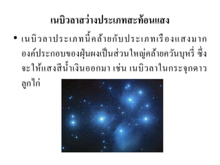 •เนบิวลาประเภทนี้คล้ายกับประเภทเรืองแสงมาก องค์ประกอบของฝุ่นผงเป็นส่วนใหญ่คล้ายควันบุหรี่ ซึ่ง จะให้แสงสีน้าเงินออกมา เช่น เนบิวลาในกระจุกดาว ลูกไก่ 
เนบิวลาสว่างประเภทสะท้อนแสง  