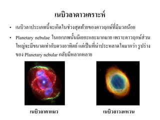 •เนบิวลาประเภทนี้จะเกิดในช่วงสุดท้ายของดาวฤกษ์ที่มีมวลน้อย •Planetary nebulae ในเอกภพนั้นมีเยอะแยะมากมาย เพราะดาวฤกษ์ส่วน ใหญ่จะมีขนาดเท่ากับดวงอาทิตย์ แต่เป็นที่น่าประหลาดใจมากว่า รูปร่าง ของ Planetary nebular กลับมีหลากหลาย 
เนบิวลาดาวเคราะห์ 
เนบิวลาตาแมว 
เนบิวลาวงแหวน  