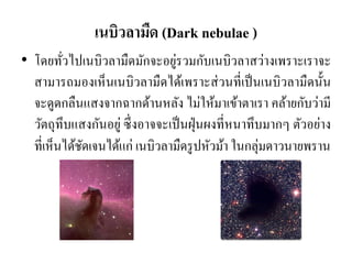 •โดยทั่วไปเนบิวลามืดมักจะอยู่รวมกับเนบิวลาสว่างเพราะเราจะ สามารถมองเห็นเนบิวลามืดได้เพราะส่วนที่เป็นเนบิวลามืดนั้น จะดูดกลืนแสงจากฉากด้านหลัง ไม่ให้มาเข้าตาเรา คล้ายกับว่ามี วัตถุทึบแสงกันอยู่ ซึ่งอาจจะเป็นฝุ่นผงที่หนาทึบมากๆ ตัวอย่าง ที่เห็นได้ชัดเจนได้แก่ เนบิวลามืดรูปหัวม้า ในกลุ่มดาวนายพราน 
เนบิวลามืด (Dark nebulae )  