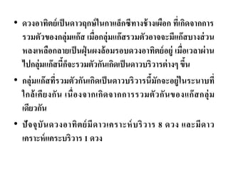 •ดวงอาทิตย์เป็นดาวฤกษ์ในกาแล็กซีทางช้างเผือก ที่เกิดจากการ รวมตัวของกลุ่มแก๊ส เมื่อกลุ่มแก๊สรวมตัวอาจจะมีแก๊สบางส่วน หลงเหลือกลายเป็นฝุ่นผงล้อมรอบดวงอาทิตย์อยู่ เมื่อเวลาผ่าน ไปกลุ่มแก๊สนี้ก็จะรวมตัวกันเกิดเป็นดาวบริวารต่างๆ ขึ้น 
•กลุ่มแก๊สที่รวมตัวกันเกิดเป็นดาวบริวารนี้มักจะอยู่ในระนาบที่ ใกล้เคียงกัน เนื่องจากเกิดจากการรวมตัวกันของแก๊สกลุ่ม เดียวกัน •ปัจจุบันดวงอาทิตย์มีดาวเคราะห์บริวาร 8 ดวง และมีดาว เคราะห์แคระบริวาร 1 ดวง  