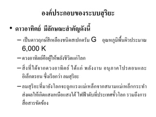 องค์ประกอบของระบบสุริยะ 
•ดาวอาทิตย์ มีลักษณะสาคัญดังนี้ – เป็นดาวฤกษ์สีเหลืองชนิดสเปกตรัม G อุณหภูมิพื้นผิวประมาณ 6,000 K 
–ดวงอาทิตย์คือผู้ให้พลังชีวิตแก่โลก 
–สิ่งที่ได้จากดวงอาทิตย์ ได้แก่ พลังงาน อนุภาคโปรตอนและ อิเล็กตรอน ซึ่งเรียกว่า ลมสุริยะ 
–ลมสุริยะที่มายังโลกจะถูกแรงแม่เหล็กจากสนามแม่เหล็กกระทา ส่งผลให้เกิดแสงเหนือแสงใต้ ไฟฟ้าดับที่ประเทศขั้วโลก รวมถึงการ สื่อสารขัดข้อง  