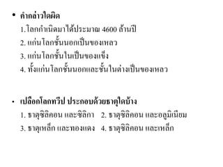 •คากล่าวใดผิด 1.โลกกาเนิดมาได้ประมาณ 4600 ล้านปี 2. แก่นโลกชั้นนอกเป็นของเหลว 3. แก่นโลกชั้นในเป็นของแข็ง 4. ทั้งแก่นโลกชั้นนอกและชั้นในต่างเป็นของเหลว 
•เปลือกโลกทวีป ประกอบด้วยธาตุใดบ้าง 1. ธาตุซิลิคอน และซิลิกา 2. ธาตุซิลิคอน และอลูมิเนียม 3. ธาตุเหล็ก และทองแดง 4. ธาตุซิลิคอน และเหล็ก  