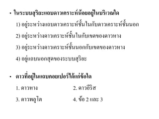 • ในระบบสุริยะแถบดาวเคราะห์น้อยอยู่ในบริเวณใด 
1) อยู่ระหว่างแถบดาวเคราะห์ชั้นในกับดาวเคราะห์ชั้นนอก 
2) อยู่ระหว่างดาวเคราะห์ชั้นในกับเขตของดาวหาง 
3) อยู่ระหว่างดาวเคราะห์ชั้นนอกกับเขตของดาวหาง 
4) อยู่แถบนอกสุดของระบบสุริยะ 
•ดาวที่อยู่ในแถบคอยเปอร์ได้แก่ข้อใด 
1. ดาวหาง 2. ดาวอีริส 
3. ดาวพลูโต 4. ข้อ 2 และ 3  