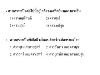 • ดาวเคราะห์ใดต่อไปนี้อยู่ใกล้ดวงอาทิตย์มากกว่าดวงอื่น 
1) ดาวพฤหัสบดี 2) ดาวศุกร์ 
3) ดาวเสาร์ 4) ดาวเนปจูน 
•ดาวเคราะห์ในข้อใดมีวงโคจรเล็กกว่าวงโคจรของโลก 
1. ดาวพุธ และดาวศุกร์ 2. ดาวอังคาร และดาวพุธ 
3. ดาวศุกร์ และดาวเสาร์ 4. ดาวยูเรนัส และดาวเนปจูน  