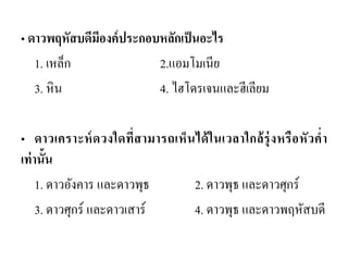 • ดาวพฤหัสบดีมีองค์ประกอบหลักเป็นอะไร 
1. เหล็ก 2.แอมโมเนีย 
3. หิน 4. ไฮโดรเจนและฮีเลียม 
•ดาวเคราะห์ดวงใดที่สามารถเห็นได้ในเวลาใกล้รุ่งหรือหัวค่า เท่านั้น 
1. ดาวอังคาร และดาวพุธ 2. ดาวพุธ และดาวศุกร์ 
3. ดาวศุกร์ และดาวเสาร์ 4. ดาวพุธ และดาวพฤหัสบดี  