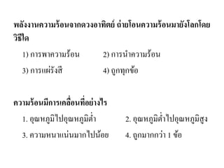 พลังงานความร้อนจากดวงอาทิตย์ ถ่ายโอนความร้อนมายังโลกโดย วิธีใด 
1) การพาความร้อน 2) การนาความร้อน 
3) การแผ่รังสี 4) ถูกทุกข้อ 
ความร้อนมีการเคลื่อนที่อย่างไร 
1. อุณหภูมิไปอุณหภูมิต่า 2. อุณหภูมิต่าไปอุณหภูมิสูง 
3. ความหนาแน่นมากไปน้อย 4. ถูกมากกว่า 1 ข้อ  