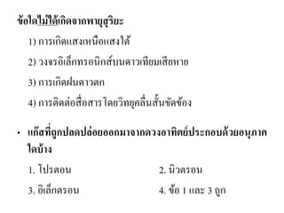 ข้อใดไม่ได้เกิดจากพายุสุริยะ 
1) การเกิดแสงเหนือแสงใต้ 
2) วงจรอิเล็กทรอนิกส์บนดาวเทียมเสียหาย 
3) การเกิดฝนดาวตก 
4) การติดต่อสื่อสารโดยวิทยุคลื่นสั้นขัดข้อง 
•แก๊สที่ถูกปลดปล่อยออกมาจากดวงอาทิตย์ประกอบด้วยอนุภาค ใดบ้าง 
1. โปรตอน 2. นิวตรอน 
3. อิเล็กตรอน 4. ข้อ 1 และ 3 ถูก  