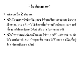 กล้องโทรทรรศน์ 
•แบ่งออกเป็น 2 ประเภท •กล้องโทรทรรศน์ชนิดหักเหแสง ใช้เลนส์ในการรวมแสง มีขนาด เล็กแต่ยาว เหมาะสาหรับใช้สังเกตพื้นผิวดวงจันทร์และดาวเคราะห์ เนื่องจากให้ภาพชัด แต่มีข้อเสียคือ อาจเกิดความคลาดสี •กล้องโทรทรรศน์ชนิดสะท้อนแสง ใช้กระจกเว้าในการรวมแสง ทา ให้ราคาประหยัด ขนาดใหญ่แต่สั้น เหมาะให้สังเกตการณ์วัตถุที่อยู่ ไกล เช่น เนบิวลา กาแล็กซี  