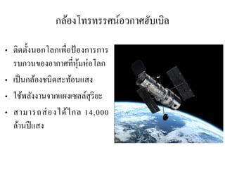 กล้องโทรทรรศน์อวกาศฮับเบิล 
•ติดตั้งนอกโลกเพื่อป้องการการ รบกวนของอากาศที่หุ้มห่อโลก 
•เป็นกล้องชนิดสะท้อนแสง 
•ใช้พลังงานจากแผงเซลล์สุริยะ •สามารถส่องได้ไกล 14,000 ล้านปีแสง  