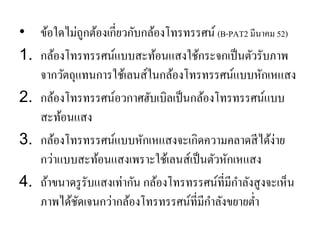 •ข้อใดไม่ถูกต้องเกี่ยวกับกล้องโทรทรรศน์ (B-PAT2 มีนาคม 52) 
1.กล้องโทรทรรศน์แบบสะท้อนแสงใช้กระจกเป็นตัวรับภาพ จากวัตถุแทนการใช้เลนส์ในกล้องโทรทรรศน์แบบหักเหแสง 
2.กล้องโทรทรรศน์อวกาศฮับเบิลเป็นกล้องโทรทรรศน์แบบ สะท้อนแสง 
3.กล้องโทรทรรศน์แบบหักเหแสงจะเกิดความคลาดสีได้ง่าย กว่าแบบสะท้อนแสงเพราะใช้เลนส์เป็นตัวหักเหแสง 
4.ถ้าขนาดรูรับแสงเท่ากัน กล้องโทรทรรศน์ที่มีกาลังสูงจะเห็น ภาพได้ชัดเจนกว่ากล้องโทรทรรศน์ที่มีกาลังขยายต่า  