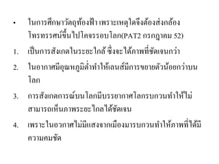 •ในการศึกษาวัตถุท้องฟ้า เพราะเหตุใดจึงต้องส่งกล้อง โทรทรรศน์ขึ้นไปโคจรรอบโลก(PAT2 กรกฎาคม 52) 
1.เป็นการสังเกตในระยะใกล้ ซึ่งจะได้ภาพที่ชัดเจนกว่า 
2.ในอากาศมีอุณหภูมิต่าทาให้เลนส์มีการขยายตัวน้อยกว่าบน โลก 
3.การสังเกตการณ์บนโลกมีบรรยากาศโลกรบกวนทาให้ไม่ สามารถเห็นภาพระยะไกลได้ชัดเจน 
4.เพราะในอวกาศไม่มีแสงจากเมืองมารบกวนทาให้ภาพที่ได้มี ความคมชัด  