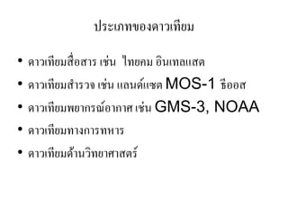 ประเภทของดาวเทียม 
•ดาวเทียมสื่อสาร เช่น ไทยคม อินเทลแสต •ดาวเทียมสารวจ เช่น แลนด์แซต MOS-1 ธีออส 
•ดาวเทียมพยากรณ์อากาศ เช่น GMS-3, NOAA 
•ดาวเทียมทางการทหาร 
•ดาวเทียมด้านวิทยาศาสตร์  
