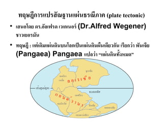 ทฤษฎีการแปรสัณฐานแผ่นธรณีภาค (plate tectonic) 
•เสนอโดย ดร.อัลเฟรด เวเกเนอร์ (Dr.Alfred Wegener) ชาวเยอรมัน •ทฤษฎี : แต่เดิมแผ่นดินบนโลกเป็นแผ่นดินผืนเดียวกัน เรียกว่า พันเจีย (Pangaea) Pangaea แปลว่า “แผ่นดินทั้งหมด”  