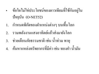 •ข้อใดไม่ใช่ประโยชน์ของดาวเทียมที่ใช้กันอยู่ใน ปัจจุบัน (O-NET52) 
1.กาหนดพิกัดของตาแหน่งต่างๆ บนพื้นโลก 
2.รวมพลังงานแสงอาทิตย์แล้วส่งมายังโลก 
3.ช่วยเตือนภัยธรรมชาติ เช่น น้าท่วม พายุ 
4.ค้นหาแหล่งทรัพยากรที่มีค่า เช่น ทองคา น้ามัน  