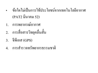•ข้อใดไม่เป็นการใช้ประโยชน์จากเทคโนโลยีอากาศ (PAT2 มีนาคม 52) 
1.การพยากรณ์อากาศ 
2.การสื่อสารวิทยุคลื่นสั้น 
3.จีพีเอส (GPS) 
4.การสารวจทรัพยากรธรรมชาติ  