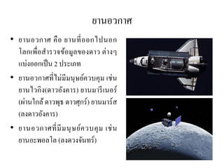 ยานอวกาศ 
•ยานอวกาศ คือ ยานที่ออกไปนอก โลกเพื่อสารวจข้อมูลของดาว ต่างๆ แบ่งออกเป็น 2 ประเภท 
•ยานอวกาศที่ไม่มีมนุษย์ควบคุม เช่น ยานไวกิง(ดาวอังคาร) ยานมารีเนอร์ (ผ่านใกล้ ดาวพุธ ดาวศุกร์) ยานมาร์ส (ลงดาวอังคาร) 
•ยานอวกาศที่มีมนุษย์ควบคุม เช่น ยานอะพอลโล (ลงดวงจันทร์)  