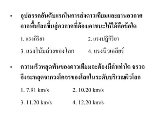 •อุปสรรคอันดับแรกในการส่งดาวเทียมและยานอวกาศ จากพื้นโลกขึ้นสู่อวกาศที่ต้องเอาชนะให้ได้คือข้อใด 
1. แรงกิริยา 2. แรงปฏิกิริยา 
3. แรงโน้มถ่วงของโลก 4. แรงนิวเคลียร์ 
•ความเร็วหลุดพ้นของดาวเทียมจะต้องมีค่าเท่าใด จรวจ จึงจะหลุดจากวงโคจรของโลกในระดับบริเวณผิวโลก 
1. 7.91 km/s 2. 10.20 km/s 
3. 11.20 km/s 4. 12.20 km/s  