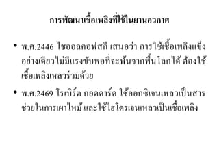 การพัฒนาเชื้อเพลิงที่ใช้ในยานอวกาศ 
•พ.ศ.2446 ไชออลคอฟสกี เสนอว่า การใช้เชื้อเพลิงแข็ง อย่างเดียวไม่มีแรงขับพอที่จะพ้นจากพื้นโลกได้ ต้องใช้ เชื้อเพลิงเหลวร่วมด้วย •พ.ศ.2469 โรเบิร์ต กอดดาร์ด ใช้ออกซิเจนเหลวเป็นสาร ช่วยในการเผาไหม้ และใช้ไฮโดรเจนเหลวเป็นเชื้อเพลิง  