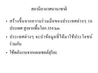 สถานีอวกาศนานาชาติ 
•สร้างขึ้นจากความร่วมมือของประเทศต่างๆ 16 ประเทศ สูงจากพื้นโลก 354 km 
•ประเทศต่างๆ จะนาข้อมูลที่ได้มาใช้ประโยชน์ ร่วมกัน 
•ใช้พลังงานจากแผงเซลล์สุริยะ  