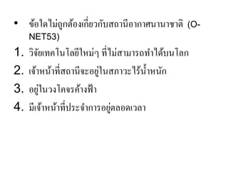 •ข้อใดไม่ถูกต้องเกี่ยวกับสถานีอากาศนานาชาติ (O- NET53) 
1.วิจัยเทคโนโลยีใหม่ๆ ที่ไม่สามารถทาได้บนโลก 
2.เจ้าหน้าที่สถานีจะอยู่ในสภาวะไร้น้าหนัก 
3.อยู่ในวงโคจรค้างฟ้า 
4.มีเจ้าหน้าที่ประจาการอยู่ตลอดเวลา  