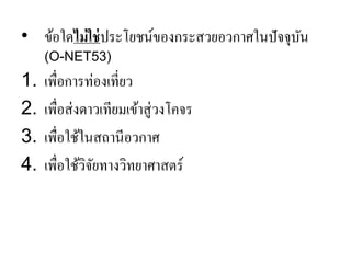 •ข้อใดไม่ใช่ประโยชน์ของกระสวยอวกาศในปัจจุบัน (O-NET53) 
1.เพื่อการท่องเที่ยว 
2.เพื่อส่งดาวเทียมเข้าสู่วงโคจร 
3.เพื่อใช้ในสถานีอวกาศ 
4.เพื่อใช้วิจัยทางวิทยาศาสตร์ 