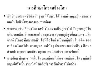 การศึกษาโครงสร้างโลก 
•นักวิทยาศาสตร์ใช้หลักฐานที่ค้นพบได้ รวมถึงทฤษฎี หลักการ เทคโนโลยี ทั้งทางตรงและทางอ้อม 
•ทางตรง เช่น ศึกษาโครงสร้างโลกจากหินภูเขาไฟ วัดอุณหภูมิใน บริเวณเหมืองลึกและภายในหลุมเจาะ (อุณหภูมิสูงขึ้นตามความลึก จากผิวโลก) ศึกษาชุดหินโอฟิโอไลต์ (เป็นกลุ่มหินในอดีต ของ เปลือกโลกใต้มหาสมุทร แต่ปัจจุบันพบบนแผ่นดิน) ศึกษา ส่วนประกอบทางเคมีของอุกาบาตร และหินจากดวงจันทร์ 
•ทางอ้อม ศึกษาจากคลื่นไหวสะเทือนที่เกิดจากแผ่นดินไหว คลื่นที่ มนุษย์สร้างขึ้น (ระเบิดนิวเคลียร์) การวัดค่าแรงโน้มถ่วง  