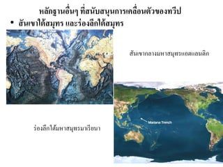 หลักฐานอื่นๆ ที่สนับสนุนการเคลื่อนตัวของทวีป 
•สันเขาใต้สมุทร และร่องลึกใต้สมุทร 
สันเขากลางมหาสมุทรแอตแลนติก 
ร่องลึกใต้มหาสมุทรมาเรียนา  