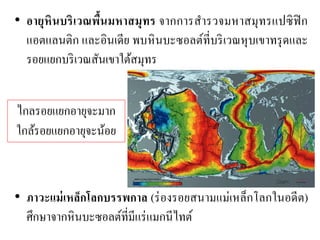 •อายุหินบริเวณพื้นมหาสมุทร จากการสารวจมหาสมุทรแปซิฟิก แอตแลนติก และอินเดีย พบหินบะซอลต์ที่บริเวณหุบเขาทรุดและ รอยแยกบริเวณสันเขาใต้สมุทร •ภาวะแม่เหล็กโลกบรรพกาล (ร่องรอยสนามแม่เหล็กโลกในอดีต) ศึกษาจากหินบะซอลต์ที่มีแร่แมกนีไทต์ 
ไกลรอยแยกอายุจะมาก ใกล้รอยแยกอายุจะน้อย  