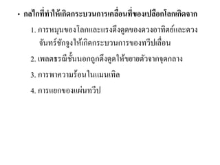 • กลไกที่ทาให้เกิดกระบวนการเคลื่อนที่ของเปลือกโลกเกิดจาก 
1. การหมุนของโลกและแรงดึงดูดของดวงอาทิตย์และดวง จันทร์ชักจูงให้เกิดกระบวนการของทวีปเลื่อน 
2. เพลตธรณีชั้นนอกถูกดึงดูดให้ขยายตัวจากจุดกลาง 
3. การพาความร้อนในแมนเทิล 
4. การแยกของแผ่นทวีป 
 