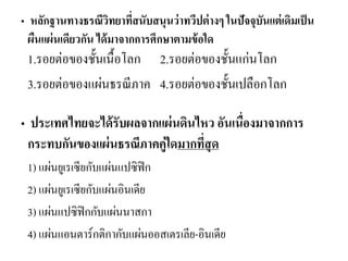 • หลักฐานทางธรณีวิทยาที่สนับสนุนว่าทวีปต่างๆ ในปัจจุบันแต่เดิมเป็น ผืนแผ่นเดียวกัน ได้มาจากการศึกษาตามข้อใด 1.รอยต่อของชั้นเนื้อโลก 2.รอยต่อของชั้นแก่นโลก 
3.รอยต่อของแผ่นธรณีภาค 4.รอยต่อของชั้นเปลือกโลก 
• ประเทศไทยจะได้รับผลจากแผ่นดินไหว อันเนื่องมาจากการ กระทบกันของแผ่นธรณีภาคคู่ใดมากที่สุด 
1) แผ่นยูเรเซียกับแผ่นแปซิฟิก 
2) แผ่นยูเรเซียกับแผ่นอินเดีย 
3) แผ่นแปซิฟิกกับแผ่นนาสกา 
4) แผ่นแอนตาร์กติกากับแผ่นออสเตรเลีย-อินเดีย 
 