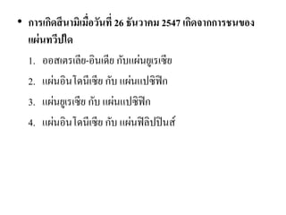 •การเกิดสึนามิเมื่อวันที่ 26 ธันวาคม 2547 เกิดจากการชนของ แผ่นทวีปใด 
1.ออสเตรเลีย-อินเดีย กับแผ่นยูเรเซีย 
2.แผ่นอินโดนีเซีย กับ แผ่นแปซิฟิก 
3.แผ่นยูเรเซีย กับ แผ่นแปซิฟิก 
4.แผ่นอินโดนีเซีย กับ แผ่นฟิลิปปินส์ 
 