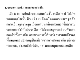 1. ขอบแผ่นธรณีภาคแยกออกจากกัน 
เนื่องจากการดันตัวของแมกมาในชั้นธรณีภาค ทาให้เกิด รอยแตกในชั้นหินแข็ง เปลือกโลกตอนบนทรุดตัว กลายเป็นหุบเขาทรุด เมื่อแมกมาเคลื่อนตัวแทรกขึ้นมาตาม รอยแยก ทาให้แผ่นธรณีภาคใต้มหาสมุทรเคลื่อนตัวแยก ออกไปทั้งสองข้าง กระบวนการนี้เรียกว่า การขยายตัวของ พื้นทะเลและปรากฏเป็นเทือกเขากลางสมุทร เช่น บริเวณ ทะเลแดง, อ่าวแคลิฟอร์เนีย, กลางมหาสมุทรแอตแลนติก  