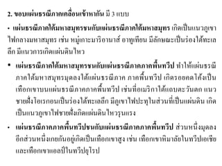 2. ขอบแผ่นธรณีภาคเคลื่อนเข้าหากัน มี 3 แบบ • แผ่นธรณีภาคใต้มหาสมุทรชนกับแผ่นธรณีภาคใต้มหาสมุทร เกิดเป็นแนวภูเขา ไฟกลางมหาสมุทร เช่น หมู่เกาะมาริอานาส์ อาทูเทียน มีลักษณะเป็นร่องใต้ทะเล ลึก มีแนวการเกิดแผ่นดินไหว •แผ่นธรณีภาคใต้มหาสมุทรชนกับแผ่นธรณีภาคภาคพื้นทวีป ทาให้แผ่นธรณี ภาคใต้มหาสมุทรมุดลงใต้แผ่นธรณีภาค ภาคพื้นทวีป เกิดรอยคดโค้งเป็น เทือกเขาบนแผ่นธรณีภาคภาคพื้นทวีป เช่นที่อเมริกาใต้แถบตะวันตก แนว ชายฝั่งโอเรกอนเป็นร่องใต้ทะเลลึก มีภูเขาไฟปะทุในส่วนที่เป็นแผ่นดิน เกิด เป็นแนวภูเขาไฟชายฝั่งเกิดแผ่นดินไหวรุนแรง •แผ่นธรณีภาคภาคพื้นทวีปชนกับแผ่นธรณีภาคภาคพื้นทวีป ส่วนหนึ่งมุดลง อีกส่วนหนึ่งเกยกันอยู่เกิดเป็นเทือกเขาสูง เช่น เทือกเขาหิมาลัยในทวีปเอเชีย และเทือกเขาแอลป์ในทวีปยุโรป  