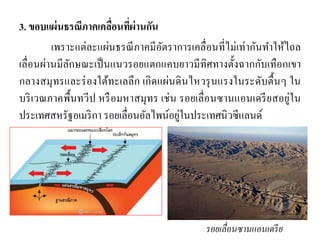 3. ขอบแผ่นธรณีภาคเคลื่อนที่ผ่านกัน 
เพราะแต่ละแผ่นธรณีภาคมีอัตราการเคลื่อนที่ไม่เท่ากันทาให้ไถล เลื่อนผ่านมีลักษณะเป็นแนวรอยแตกแคบยาวมีทิศทางตั้งฉากกับเทือกเขา กลางสมุทรและร่องใต้ทะเลลึก เกิดแผ่นดินไหวรุนแรงในระดับตื้นๆ ใน บริเวณภาคพื้นทวีป หรือมหาสมุทร เช่น รอยเลื่อนซานแอนเดรียสอยู่ใน ประเทศสหรัฐอเมริกา รอยเลื่อนอัลไพน์อยู่ในประเทศนิวซีแลนด์ 
รอยเลื่อนซานแอนเดรีย  