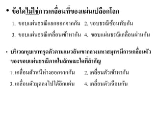 •ข้อใดไม่ใช่การเคลื่อนที่ของแผ่นเปลือกโลก 
1. ขอบแผ่นธรณีแยกออกจากกัน 2. ขอบธรณีซ้อนทับกัน 
3. ขอบแผ่นธรณีเคลื่อนเข้าหากัน 4. ขอบแผ่นธรณีเคลื่อนผ่านกัน 
•บริเวณหุบเขาทรุดตัวตามแนวสันเขากลางมหาสมุทรมีการเคลื่อนตัว ของขอบแผ่นธรณีภาคในลักษณะใดที่สาคัญ 
1. เคลื่อนตัวหนีห่างออกจากกัน 2. เคลื่อนตัวเข้าหากัน 
3. เคลื่อนตัวมุดลงไปใต้อีกแผ่น 4. เคลื่อนตัวเฉือนกัน 
 