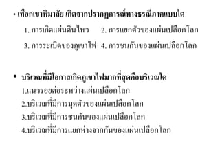 • เทือกเขาหิมาลัย เกิดจากปรากฏการณ์ทางธรณีภาคแบบใด 
1. การเกิดแผ่นดินไหว 2. การแยกตัวของแผ่นเปลือกโลก 
3. การระเบิดของภูเขาไฟ 4. การชนกันของแผ่นเปลือกโลก 
• บริเวณที่มีโอกาสเกิดภูเขาไฟมากที่สุดคือบริเวณใด 1.แนวรอยต่อระหว่างแผ่นเปลือกโลก 2.บริเวณที่มีการมุดตัวของแผ่นเปลือกโลก 3.บริเวณที่มีการชนกันของแผ่นเปลือกโลก 4.บริเวณที่มีการแยกห่างจากกันของแผ่นเปลือกโลก  