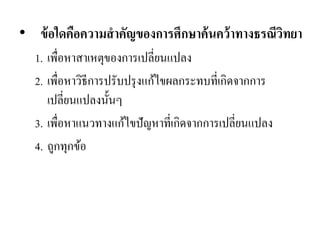 •ข้อใดคือความสาคัญของการศึกษาค้นคว้าทางธรณีวิทยา 
1.เพื่อหาสาเหตุของการเปลี่ยนแปลง 
2.เพื่อหาวิธีการปรับปรุงแก้ไขผลกระทบที่เกิดจากการ เปลี่ยนแปลงนั้นๆ 
3.เพื่อหาแนวทางแก้ไขปัญหาที่เกิดจากการเปลี่ยนแปลง 
4.ถูกทุกข้อ  