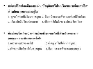 •แผ่นเปลือกโลกมีหลายแผ่น ปัจจุบันทวีปอเมริกาและแผ่นแอฟริกา ห่างกันมากเพราะเหตุใด 1. ภูเขาไฟระเบิดในมหาสมุทร 2. หินหนืดแทรกตัวตามแผ่นเปลือกโลก 3. เกิดแผ่นดินไหวบ่อยมาก 4. เกิดการโค้งตัวของแผ่นเปลือกโลก •ถ้าแผ่นเปลือกโลก 2 แผ่นเคลื่อนที่แยกจากกันที่เทือกสันเขากลาง มหาสมุทร จะเกิดผลตามข้อใด 1.การขยายตัวของทวีป 2.เกิดภูเขาไฟใต้มหาสมุทร 3.เกิดแผ่นดินไหวใต้มหาสมุทร 4.เกิดการขยายตัวของมหาสมุทร  