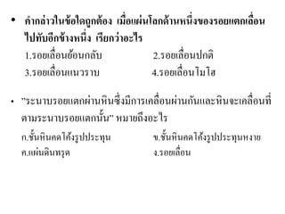 •คากล่าวในข้อใดถูกต้อง เมื่อแผ่นโลกด้านหนึ่งของรอยแตกเลื่อน ไปทับอีกข้างหนึ่ง เรียกว่าอะไร 1.รอยเลื่อนย้อนกลับ 2.รอยเลื่อนปกติ 3.รอยเลื่อนแนวราบ 4.รอยเลื่อนโมโฮ •”ระนาบรอยแตกผ่านหินซึ่งมีการเคลื่อนผ่านกันและหินจะเคลื่อนที่ ตามระนาบรอยแตกนั้น” หมายถึงอะไร 
ก.ชั้นหินคดโค้งรูปประทุน ข.ชั้นหินคดโค้งรูปประทุนหงาย ค.แผ่นดินทรุด ง.รอยเลื่อน 
 