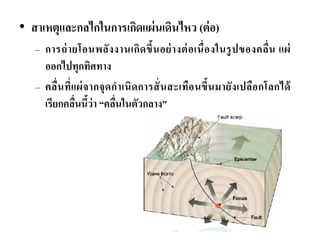 • สาเหตุและกลไกในการเกิดแผ่นเดินไหว (ต่อ) 
– การถ่ายโอนพลังงานเกิดขึ้นอย่างต่อเนื่องในรูปของคลื่น แผ่ 
ออกไปทุกทิศทาง 
– คลื่นที่แผ่จากจุดกาเนิดการสั่นสะเทือนขึ้นมายังเปลือกโลกได้ 
เรียกคลื่นนี้ว่า “คลื่นในตัวกลาง” 
 
