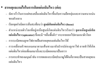 •สาเหตุและกลไกในการเกิดแผ่นเดินไหว (ต่อ) 
–อัตราเร็วในการแผ่ของคลื่นแผ่นดินไหวขึ้นกับความยืดหยุ่นและความหนาแน่น ของตัวกลาง 
–เรียกจุดกาเนิดการสั่นสะเทือนว่า ศูนย์เกิดแผ่นดินไหว (focus) –ตาแหน่งบนผิวโลกที่อยู่เหนือศูนย์เกิดแผ่นดินไหวเรียกว่า จุดเหนือศูนย์เกิด แผ่นดินไหว (epicenter) ซึ่งจะมี “คลื่นพื้นผิว” กระจายออกไปตามแนวผิวโลก 
–การระเบิดของภูเขาไฟอาจเป็นสาเหตุของแผ่นดินไหวได้ 
–การเคลื่อนตัวของแมกมาตามเส้นทางมายังปากปล่องภูเขาไฟ อาจทาให้เกิด แผ่นดินไหวก่อนที่แมกมานั้นจะระเบิดออกมาเป็นลาวา 
–การกระทาของมนุษย์ เช่น การทดลองระเบิดปรมาณูใต้ดินก็อาจจะเป็นสาเหตุของ แผ่นดินไหว  